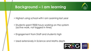 • Highest using school with I am Learning last year
• Students spent 9000 hours working on the system
(active work, not logged in time)
• Engagement from Staff and students high
• Used extensively in Science and Maths depts
Background – I am learning
 