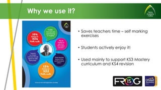 • Saves teachers time – self marking
exercises
• Students actively enjoy it!
• Used mainly to support KS3 Mastery
curriculum and KS4 revision
Why we use it?
 