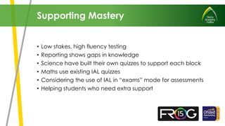• Low stakes, high fluency testing
• Reporting shows gaps in knowledge
• Science have built their own quizzes to support each block
• Maths use existing IAL quizzes
• Considering the use of IAL in “exams” mode for assessments
• Helping students who need extra support
Supporting Mastery
 