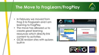• In February we moved from
Frog 3 to FrogLearn and I am
learning to FrogPlay
• The move has allowed us to
create great learning
resources which directly link
content to activities
• GCSE revision sites with quizzes
built-in
The Move to FrogLearn/FrogPlay
 
