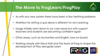 • As with any new system there have been a few teething problems
• Workflow for setting a quiz alone is different to I am Learning
• Usage initially went down in our core areas but with support
teachers and students are becoming confident again
• Other areas, such as Humanities and English, now on-board
• Working closely with Steve Holt and the team at Frog to shape the
development of Play alongside Learn
The Move to FrogLearn/FrogPlay
 