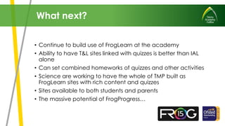 • Continue to build use of FrogLearn at the academy
• Ability to have T&L sites linked with quizzes is better than IAL
alone
• Can set combined homeworks of quizzes and other activities
• Science are working to have the whole of TMP built as
FrogLearn sites with rich content and quizzes
• Sites available to both students and parents
• The massive potential of FrogProgress…
What next?
 