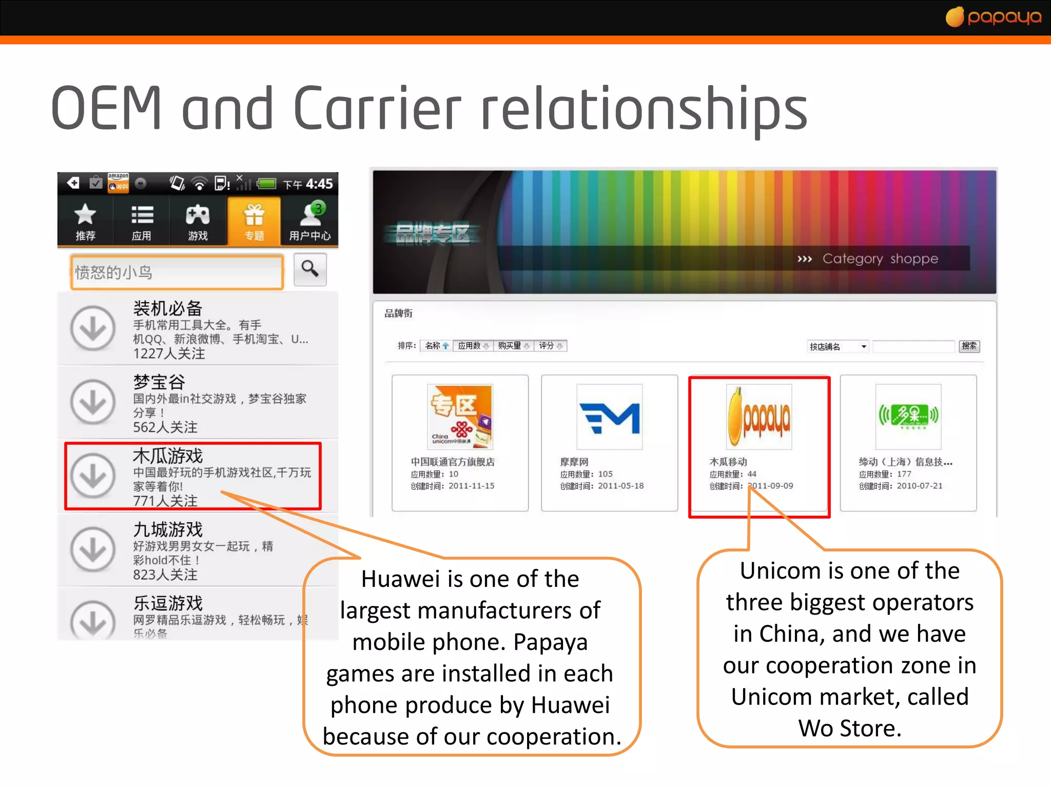 Huawei is one of the        Unicom is one of the
  largest manufacturers of    three biggest operators
   mobile phone. Papaya        in China, and we have
games are installed in each   our cooperation zone in
 phone produce by Huawei       Unicom market, called
because of our cooperation.          Wo Store.
 