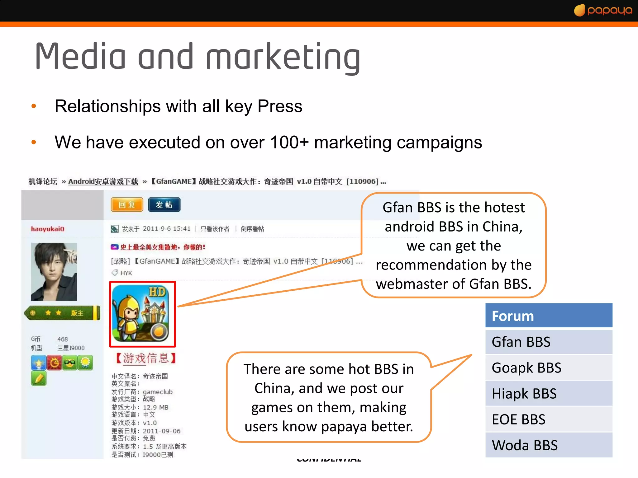 •   Relationships with all key Press

•   We have executed on over 100+ marketing campaigns


                                                   Gfan BBS is the hotest
                                                   android BBS in China,
                                                      we can get the
                                                  recommendation by the
                                                  webmaster of Gfan BBS.

                                                                   Forum
                                                                   Gfan BBS
                            There are some hot BBS in              Goapk BBS
                             China, and we post our                Hiapk BBS
                             games on them, making
                            users know papaya better.              EOE BBS
                                                                   Woda BBS
                                   CONFIDENTIAL
 