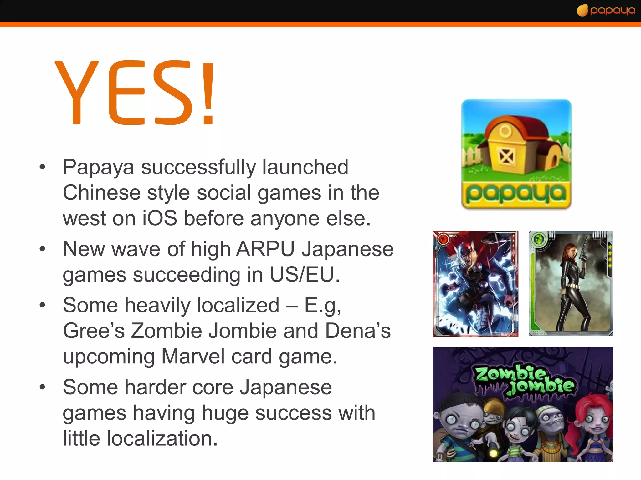 !
• Papaya successfully launched
  Chinese style social games in the
  west on iOS before anyone else.
• New wave of high ARPU Japanese
  games succeeding in US/EU.
• Some heavily localized – E.g,
  Gree’s Zombie Jombie and Dena’s
  upcoming Marvel card game.
• Some harder core Japanese
  games having huge success with
  little localization.
 