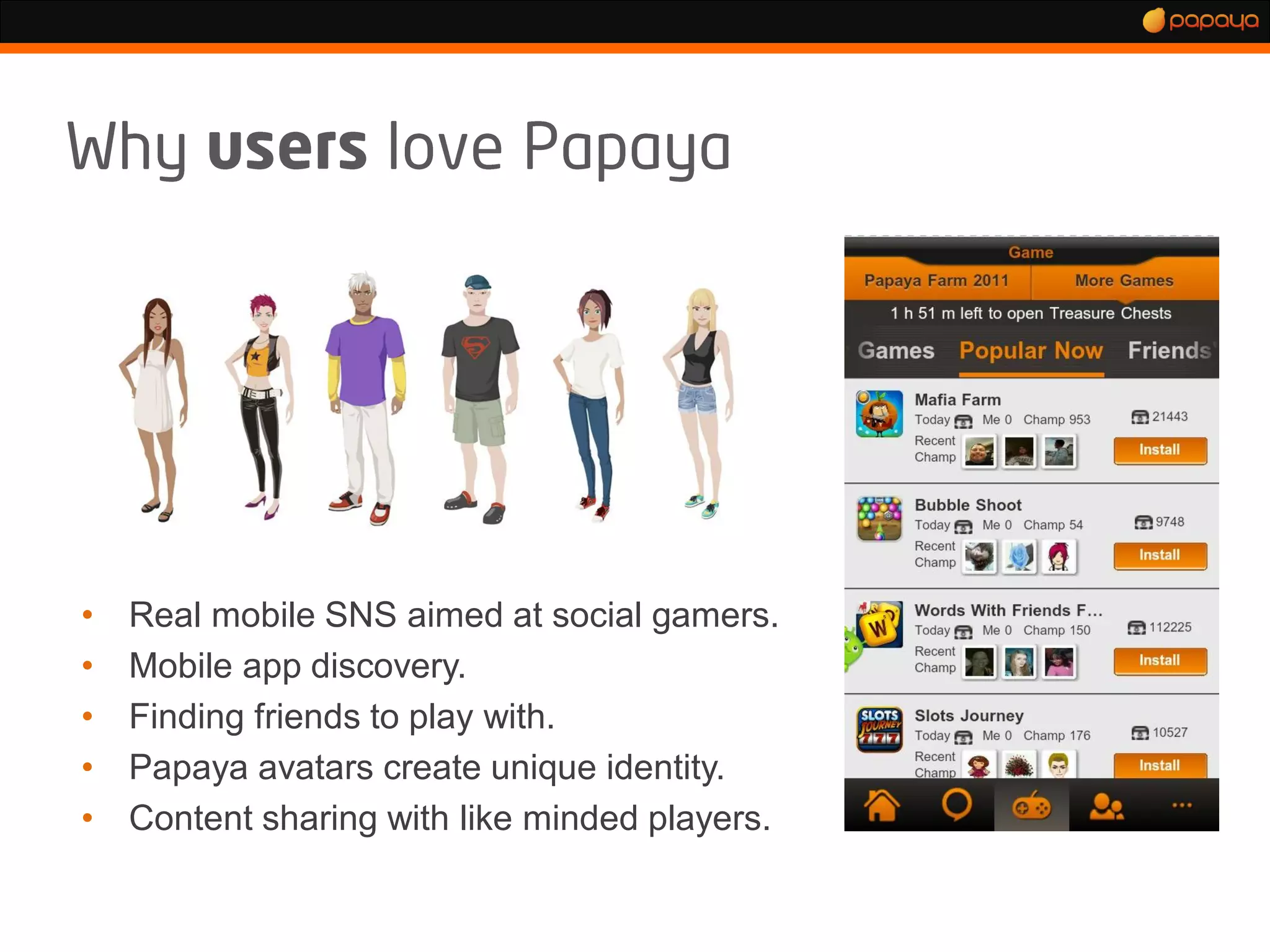 •   Real mobile SNS aimed at social gamers.
•   Mobile app discovery.
•   Finding friends to play with.
•   Papaya avatars create unique identity.
•   Content sharing with like minded players.
 