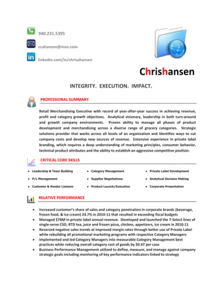 940.231.5395

      ccahansen@msn.com

      linkedin.com/in/chrisahansen


                                                                  Chrishansen
                          INTEGRITY. EXECUTION. IMPACT.

       PROFESSIONAL SUMMARY

       Retail Merchandising Executive with record of year-after-year success in achieving revenue,
       profit and category growth objectives. Analytical visionary, leadership in both turn-around
       and growth company environments. Proven ability to manage all phases of product
       development and merchandising across a diverse range of grocery categories. Strategic
       solutions provider that works across all levels of an organization and identifies ways to cut
       company costs and develop new sources of revenue. Extensive experience in private label
       branding, which requires a deep understanding of marketing principles, consumer behavior,
       technical product attributes and the ability to establish an aggressive competitive position.

       CRITICAL CORE SKILLS

● Leadership & Team Building       ● Category Management              ● Private Label Development

● P/L Management                   ● Supplier Negotiations            ● Analytical Decision Making

● Customer & Vendor Liaisons       ● Product Launch/Execution         ● Corporate Presentation


      RELATIVE PERFORMANCE

      Increased customer’s share of sales and category penetration in corporate brands (beverage,
       frozen food, & ice cream) 24.7% in 2010-11 that resulted in exceeding fiscal budgets
      Managed $78M in private label annual revenue. Developed and launched the 7-Select lines of
       single-serve CSD, RTD tea, juice and frozen pizza, chicken, appetizers, ice cream in 2010-11
      Reversed negative sales trends at improved margin rates through better use of Private Label
       while rebuilding all promotional marketing programs with respective Category Managers
      Implemented and led Category Managers into measurable Category Management best
       practices while reducing overall category cost of goods by $0.47 per case
      Business Performance Management utilized to define, measure, and manage against company
       strategic goals including monitoring of key performance indicators linked to strategy
 