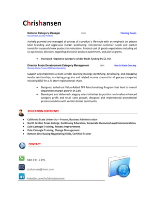 Chrishansen
    National Category Manager                       2000                              Fleming Foods
    Household/Laundry Portfolio

    Actively planned and managed all phases of a product's life-cycle with an emphasis on private
    label branding and aggressive market positioning. Interpreted customer needs and market
    trends for successful new product introductions. Product cost of goods negotiations including ad
    co-op monies, decisions regarding divisional product assortment, and plan-o-grams.

                 Increased respective category vendor trade funding by $1.4M

    Director Trade Development-Category Management                  1999         North State Grocery
    Grocery-Dairy-Frozen-DSD Merchandising

    Support and implement a multi-vendor sourcing strategy identifying, developing, and managing
    vendor relationships, marketing programs and related income streams for all grocery categories
    including DSD for a 27 store regional retail chain.

                 Designed, rolled-out Value-Added TPR Merchandising Program that lead to overall
                  department margin growth of 1.8%
                 Developed and delivered category sales initiatives to position and realize enhanced
                  category profit and retail sales growth, designed and implemented promotional
                  process solutions with vendor-broker community


    EDUCATION EXPERIENCE

   California State University – Fresno, Business Administration
   North Central Texas College, Continuing Education, Corporate Business/Law/Communications
   Dale Carnegie Training, Process Improvement
   Dale Carnegie Training, Change Management
   Bottom-Line Buying-Negotiating Skills, Certified Trainer


     CONTACT




    940.231.5395

    ccahansen@msn.com

    linkedin.com/in/chrisahansen
 