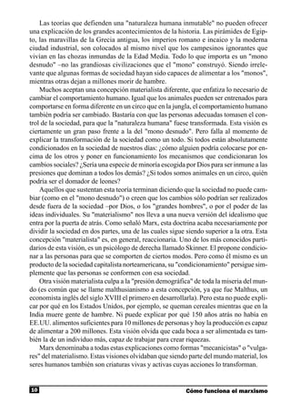 Las teorías que defienden una "naturaleza humana inmutable" no pueden ofrecer
una explicación de los grandes acontecimientos de la historia. Las pirámides de Egip-
to, las maravillas de la Grecia antigua, los imperios romano e incaico y la moderna
ciudad industrial, son colocados al mismo nivel que los campesinos ignorantes que
vivían en las chozas inmundas de la Edad Media. Todo lo que importa es un "mono
desnudo" –no las grandiosas civilizaciones que el "mono" construyó. Siendo irrele-
vante que algunas formas de sociedad hayan sido capaces de alimentar a los "monos",
mientras otras dejan a millones morir de hambre.
    Muchos aceptan una concepción materialista diferente, que enfatiza lo necesario de
cambiar el comportamiento humano. Igual que los animales pueden ser entrenados para
comportarse en forma diferente en un circo que en la jungla, el comportamiento humano
también podría ser cambiado. Bastaría con que las personas adecuadas tomasen el con-
trol de la sociedad, para que la "naturaleza humana" fuese transformada. Esta visión es
ciertamente un gran paso frente a la del "mono desnudo". Pero falla al momento de
explicar la transformación de la sociedad como un todo. Si todos están absolutamente
condicionados en la sociedad de nuestros días: ¿cómo alguien podría colocarse por en-
cima de los otros y poner en funcionamiento los mecanismos que condicionaran los
cambios sociales? ¿Sería una especie de minoría escogida por Dios para ser inmune a las
presiones que dominan a todos los demás? ¿Si todos somos animales en un circo, quién
podría ser el domador de leones?
    Aquellos que sustentan esta teoría terminan diciendo que la sociedad no puede cam-
biar (como en el "mono desnudo") o creen que los cambios sólo podrían ser realizados
desde fuera de la sociedad –por Dios, o los "grandes hombres", o por el poder de las
ideas individuales. Su "materialismo" nos lleva a una nueva versión del idealismo que
entra por la puerta de atrás. Como señaló Marx, esta doctrina acaba necesariamente por
dividir la sociedad en dos partes, una de las cuales sigue siendo superior a la otra. Esta
concepción "materialista" es, en general, reaccionaria. Uno de los más conocidos parti-
darios de esta visión, es un psicólogo de derecha llamado Skinner. El propone condicio-
nar a las personas para que se comporten de ciertos modos. Pero como él mismo es un
producto de la sociedad capitalista norteamericana, su "condicionamiento" persigue sim-
plemente que las personas se conformen con esa sociedad.
    Otra visión materialista culpa a la "presión demográfica" de toda la miseria del mun-
do (es común que se llame malthusianismo a esta concepción, ya que fue Malthus, un
economista inglés del siglo XVIII el primero en desarrollarla). Pero esta no puede expli-
car por qué en los Estados Unidos, por ejemplo, se queman cereales mientras que en la
India muere gente de hambre. Ni puede explicar por qué 150 años atrás no había en
EE.UU. alimentos suficientes para 10 millones de personas y hoy la producción es capaz
de alimentar a 200 millones. Esta visión olvida que cada boca a ser alimentada es tam-
bién la de un individuo más, capaz de trabajar para crear riquezas.
    Marx denominaba a todas estas explicaciones como formas "mecanicistas" o "vulga-
res" del materialismo. Estas visiones olvidaban que siendo parte del mundo material, los
seres humanos también son criaturas vivas y activas cuyas acciones lo transforman.


10                                                         Cómo funciona el marxismo
 