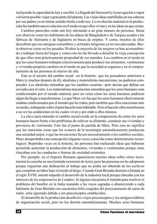 incluyendo la capacidad de leer y escribir. La llegada del ferrocarril y la navegación a vapor
volvieron posible viajar a gran parte del planeta. Las viejas ideas martilladas en sus cabezas
por sus padres ya no tenían sentido frente a todo eso. La revolución material en la produc-
ción fue también una revolución en el modo en que ellos vivían y en las ideas en que creían.
    Cambios parecidos están aún hoy afectando a un gran número de personas. Basta
con observar como los habitantes de las aldeas de Bangladesh o de Turquía acuden a las
fábricas de Alemania y de Inglaterra en busca de empleo. Y como, muchos de ellos
descubren que sus antiguas costumbres y actitudes religiosas ya no son adecuadas. Bas-
ta observar como en los pasados 50 años la mayoría de las mujeres se han acostumbra-
do a trabajar fuera del hogar y como esto les ha llevado a desafiar la vieja concepción
de que ellas eran prácticamente propiedad de sus maridos. Los cambios en el modo en
que los seres humanos trabajan colectivamente para producir sus alimentos, vestimentas
y viviendas propicia cambios en el modo en que la sociedad se organiza y en el compor-
tamiento de las personas al interior de ella.
    Este es el secreto del cambio social –en la historia– que los pensadores anteriores a
Marx (y muchos después de él), idealistas y materialistas mecanicistas, no pudieron com-
prender. Los idealistas entendían que los cambios ocurrían –pero decían que debían ser
enviados por el cielo. Los materialistas mecanicistas entendían que los seres humanos eran
condicionados por el mundo material, pero no veían cómo los seres humanos pudiesen
algún día llegar a transformarse. Lo que Marx vio fue que los seres humanos efectivamente
estaban condicionados por el mundo que les rodea, pero también que ellos reaccionan ante
su medio, trabajando sobre él para hacerlo más habitable. Pero al hacerlo ellos transforman
a su vez las condiciones en las cuales viven y por ende a ellos mismos.
    La clave para entender el cambio social reside en la comprensión de cómo los seres
humanos hacen frente a los problemas de cultivar su alimento, construir sus viviendas y
proveerse de vestimenta. Este fue el punto de partida de Marx. Pero esto no significa
que los marxistas crean que los avances de la tecnología automáticamente produzcan
una sociedad mejor, o que las invenciones lleven necesariamente a los cambios sociales.
Marx desaprobaba esta concepción (algunas veces conocida como determinismo tecno-
lógico). Repetidas veces en la historia, las personas han rechazado ideas que hubieran
permitido aumentar la producción de alimentos, viviendas o vestimentas porque estas
chocaban con las conductas o formas de sociedad existentes.
    Por ejemplo, en el Imperio Romano aparecieron muchas ideas sobre cómo incre-
mentar la cosecha en una limitada extensión de tierra, pero las personas no las adoptaron
porque requerían una dedicación al trabajo que no podía ser obtenida de los esclavos
que cumplían su labor bajo el miedo al látigo. Cuando Gran Bretaña dominó a Irlanda en
el siglo XVIII, intentó impedir el desarrollo de la industria local porque chocaba con los
intereses de los empresarios de Londres. Si alguien encuentra el método para resolver el
problema del hambre en la India matando a las vacas sagradas o abasteciendo a cada
habitante de Gran Bretaña con suculentos bifes surgidos del procesamiento de carne de
ratón, sería ignorado debido a los preconceptos establecidos.
    El desarrollo de la producción desafía los viejos preconceptos y los antiguos hábitos
de organización social, pero no los derrota automáticamente. Muchos seres humanos

14                                                           Cómo funciona el marxismo
 