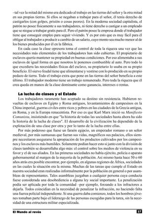 –tal vez la mitad del mismo era dedicado al trabajo en las tierras del señor y la otra mitad
en sus propias tierras. Si ellos se negaban a trabajar para el señor, él tenía derecho de
castigarlos (con golpes, prisión o cosas peores). En la moderna sociedad capitalista, el
patrón no posee físicamente a sus trabajadores, ni tiene derecho a castigar a un empleado
que se niegue a trabajar gratis para él. Pero el patrón posee la empresa donde el trabajador
tiene que conseguir empleo para seguir viviendo. Y es por esto que es muy fácil para él
obligar al trabajador a producir a cambio de un salario, cuyo monto sea mucho menor al de
los bienes producidos por él en la fábrica.
    En cada caso la clase opresora toma el control de toda la riqueza una vez que las
necesidades más elementales de los trabajadores han sido cubiertas. El propietario de
esclavos quería mantener su propiedad en buenas condiciones. Por eso alimentaba a sus
esclavos de igual forma en que nosotros le ponemos combustible al auto. Pero todo lo
que excediera las necesidades físicas del esclavo, su propietario lo usaba en su propio
beneficio. El siervo feudal tiene que alimentarse y vestirse con lo producido en su propio
pedazo de tierra. Todo el trabajo extra que pone en las tierras del señor beneficia a este
último. El trabajador moderno tiene un trabajo remunerado. Pero toda la riqueza que él
crea queda en manos de la clase dominante como ganancia, intereses o rentas.

   La lucha de clases y el Estado
    Los trabajadores raramente han aceptado su destino sin resistencia. Hubieron re-
vueltas de esclavos en Egipto y Roma antiguos, levantamientos de campesinos en la
China imperial, guerras civiles entre ricos y pobres en las ciudades de la Grecia antigua,
en Roma, y en la Europa renacentista. Por eso es que Karl Marx inició su Manifiesto
Comunista, insistiendo en que "la historia de todas las sociedades hasta ahora ha sido
la historia de la lucha de clases". El desarrollo de la civilización ha dependido de la
explotación de una clase por otra y por lo tanto de la lucha entre ellas.
    Por más poderoso que fuese un faraón egipcio, un emperador romano o un señor
medieval, por más suntuosas que fueran sus vidas, magníficos sus palacios, ellos siem-
pre necesitaron asegurarse la apropiación de los productos cultivados por los campesi-
nos y los esclavos más humildes. Solamente podían hacer esto si junto con la división de
clases también se desarrollaba algo más: el control sobre los medios de violencia en su
favor y el de sus aliados. En las primeras sociedades no había ejército, policía o aparato
gubernamental al margen de la mayoría de la población. Así mismo hasta hace 50 o 60
años atrás era posible encontrar, por ejemplo, en algunas regiones de África, sociedades
en las cuales la situación era la misma. Muchas de las tareas que cumple el Estado en
nuestra sociedad eran realizadas informalmente por la población en general o por asam-
bleas de representantes. Tales asambleas juzgaban a cualquier persona cuya conducta
fuese considerada una desobediencia a alguna ley social importante. La penalización
podía ser aplicada por toda la comunidad –por ejemplo, forzando a los infractores a
dejarla. Todos coincidían en la necesidad de penalizar la infracción, no haciendo falta
una fuerza policial independiente. Si una guerra daba comienzo, todos los hombres jóve-
nes tomaban parte bajo el liderazgo de las personas escogidas para la tarea, sin la nece-
sidad de una estructura militar especializada.

El Mundo al revés                                                                       17
 