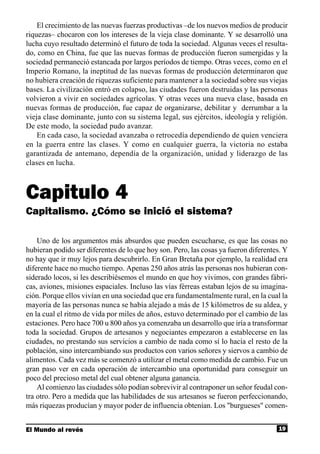 El crecimiento de las nuevas fuerzas productivas –de los nuevos medios de producir
riquezas– chocaron con los intereses de la vieja clase dominante. Y se desarrolló una
lucha cuyo resultado determinó el futuro de toda la sociedad. Algunas veces el resulta-
do, como en China, fue que las nuevas formas de producción fueron sumergidas y la
sociedad permaneció estancada por largos períodos de tiempo. Otras veces, como en el
Imperio Romano, la ineptitud de las nuevas formas de producción determinaron que
no hubiera creación de riquezas suficiente para mantener a la sociedad sobre sus viejas
bases. La civilización entró en colapso, las ciudades fueron destruidas y las personas
volvieron a vivir en sociedades agrícolas. Y otras veces una nueva clase, basada en
nuevas formas de producción, fue capaz de organizarse, debilitar y derrumbar a la
vieja clase dominante, junto con su sistema legal, sus ejércitos, ideología y religión.
De este modo, la sociedad pudo avanzar.
    En cada caso, la sociedad avanzaba o retrocedía dependiendo de quien venciera
en la guerra entre las clases. Y como en cualquier guerra, la victoria no estaba
garantizada de antemano, dependía de la organización, unidad y liderazgo de las
clases en lucha.



Capitulo 4
Capitalismo. ¿Cómo se inició el sistema?

    Uno de los argumentos más absurdos que pueden escucharse, es que las cosas no
hubieran podido ser diferentes de lo que hoy son. Pero, las cosas ya fueron diferentes. Y
no hay que ir muy lejos para descubrirlo. En Gran Bretaña por ejemplo, la realidad era
diferente hace no mucho tiempo. Apenas 250 años atrás las personas nos hubieran con-
siderado locos, si les describiésemos el mundo en que hoy vivimos, con grandes fábri-
cas, aviones, misiones espaciales. Incluso las vías férreas estaban lejos de su imagina-
ción. Porque ellos vivían en una sociedad que era fundamentalmente rural, en la cual la
mayoría de las personas nunca se había alejado a más de 15 kilómetros de su aldea, y
en la cual el ritmo de vida por miles de años, estuvo determinado por el cambio de las
estaciones. Pero hace 700 u 800 años ya comenzaba un desarrollo que iría a transformar
toda la sociedad. Grupos de artesanos y negociantes empezaron a establecerse en las
ciudades, no prestando sus servicios a cambio de nada como sí lo hacía el resto de la
población, sino intercambiando sus productos con varios señores y siervos a cambio de
alimentos. Cada vez más se comenzó a utilizar el metal como medida de cambio. Fue un
gran paso ver en cada operación de intercambio una oportunidad para conseguir un
poco del precioso metal del cual obtener alguna ganancia.
    Al comienzo las ciudades sólo podían sobrevivir al contraponer un señor feudal con-
tra otro. Pero a medida que las habilidades de sus artesanos se fueron perfeccionando,
más riquezas producían y mayor poder de influencia obtenían. Los "burgueses" comen-


El Mundo al revés                                                                    19
 