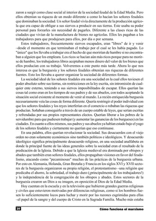 zaron a surgir como clase social al interior de la sociedad feudal de la Edad Media. Pero
ellos obtenían su riqueza de un modo diferente a como lo hacían los señores feudales
que dominaban la sociedad. Un señor feudal vivía directamente de la producción agríco-
la que era capaz de obligar a sus siervos a producir en sus tierras. Este usaba su poder
personal para forzarles sin necesidad de pagarles. Diferente a las clases ricas de las
ciudades que vivían de la manufactura de bienes no agrícolas. Ellos les pagaban a los
trabajadores para que produjesen para ellos, por día o por semana.
    Estos trabajadores, frecuentemente siervos escapados, eran "libres" de ir y venir
–desde el momento en que terminaban el trabajo por el cual se les había pagado. Lo
"único" que los llevaba a trabajar era el hecho de que morirían de hambre si no encontra-
ban a alguien que los empleara. Los ricos se hacían aún más ricos porque para no morir-
se de hambre, los trabajadores libres aceptaban menos dinero del valor de los bienes que
ellos producían con su trabajo. Volveremos a este punto más tarde. Ahora lo que nos
interesa es que la burguesía y los señores feudales obtenían sus riquezas de diferentes
fuentes. Esto los llevaba a querer organizar la sociedad de diferentes formas.
    La sociedad ideal de los señores feudales era una sociedad en la cual ellos tuviesen el
poder absoluto sobre sus tierras, sin restricciones en la ley escrita, sin intromisión de cual-
quier ente externo, teniendo a sus siervos imposibilitados de escapar. Ellos querían las
cosas tal como eran en los tiempos de sus padres y de sus abuelos, con todos aceptando la
situación social existente al momento de venir al mundo. La recién enriquecida burguesía
necesariamente veía las cosas de forma diferente. Quería restringir el poder individual con
que los señores feudales y los reyes interferían en el comercio o robaban las riquezas que
producían. Soñaban conseguirlo a través de un cuerpo estable de leyes, que serían escritas
y refrendadas por sus propios representantes electos. Querían liberar a los pobres de la
servidumbre para que pudiesen trabajar (y aumentar las ganancias de los burgueses) en las
ciudades. En cuanto a ellos mismos, sus padres y sus abuelos ya habían estado bajo el yugo
de los señores feudales y ciertamente no querían que eso continuase.
    En una palabra, ellos querían revolucionar la sociedad. Sus desacuerdos con el viejo
orden no eran solamente económicos sino también políticos e ideológicos. Y desacuerdo
ideológico significa principalmente desacuerdo religioso, en una sociedad analfabeta en
donde la principal fuente de las ideas generales sobre la sociedad eran el resultado de la
predicación de la Iglesia. Debido a que la Iglesia medieval era dominada por obispos y
abades que también eran señores feudales, ellos propagaban visiones en favor del feuda-
lismo, atacando como "pecaminosas" muchas de las prácticas de la burguesía urbana.
Por esto en Alemania, Holanda, Gran Bretaña y Francia en los siglos XVI y XVII secto-
res de la burguesía organizaron su propia religión, el protestantismo –una religión que
predicaba el ahorro, la sobriedad, el trabajo duro (¡principalmente de los trabajadores!)
y la independencia de la congregación de los obispos y abades. Estos sectores de la
burguesía crearon un Dios a su imagen, en oposición al Dios de la Edad Media.
    Hoy cuentan en la escuela y en la televisión que hubieron grandes guerras religiosas
y civiles que estuvieron motivadas por diferencias religiosas, como si los hombres fue-
sen lo suficientemente locos para luchar y morir por las razones esgrimidas para ellas
–el papel de la sangre y del cuerpo de Cristo en la Sagrada Familia. Mucho más estaba

20                                                            Cómo funciona el marxismo
 