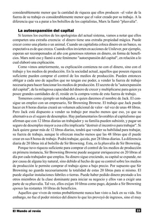 considerablemente menor que la cantidad de riqueza que ellos producen –el valor de la
fuerza de su trabajo es considerablemente menor que el valor creado por su trabajo. A la
diferencia que va a parar a los bolsillos de los capitalistas, Marx la llamó "plusvalía".

   La autoexpansión del capital
    Si leemos los escritos de los apologistas del actual sistema, vamos a notar que ellos
comparten una extraña creencia: el dinero tiene una extraña propiedad mágica. Puede
crecer como una planta o un animal. Cuando un capitalista coloca dinero en un banco, su
expectativa es de que crezca. Cuando ellos invierten en acciones de Unilever, por ejemplo,
esperan ser recompensados al año con generosos retornos en dinero, en forma de benefi-
cios. Marx notó eso y llamó a este fenómeno "autoexpansión del capital", en relación a lo
cual elaboró una explicación.
    Como vimos anteriormente, su explicación comienza no con el dinero, sino con el
trabajo y los medios de producción. En la sociedad actual, aquellos que poseen riqueza
suficiente pueden comprar el control de los medios de producción. Pueden entonces
obligar a cada uno de aquellos que no tengan ese poder, a vender la fuerza de trabajo
necesaria para hacer funcionar los medios de producción. El secreto de la "autoexpansión
del capital", de la milagrosa capacidad del dinero de crecer y multiplicarse para quien ya
posee grandes cantidades de él, reside en la compra-venta de esta fuerza de trabajo.
    Tomemos como ejemplo un trabajador, a quien daremos el nombre de Jack. El con-
sigue un empleo con un empresario, Sir Browning Browne. El trabajo que Jack puede
hacer en 8 horas diarias creará un volumen adicional de valor –tal vez de unas 48 libras.
Pero Jack está dispuesto a vender su trabajo por mucho menos que eso, ya que su
alternativa es el seguro de desempleo. Hay parlamentarios favorables al capitalismo que
afirman que con 12 libras diarias un trabajador y su familia pueden subsistir, y pagar un
seguro de desempleo mayor a esa cifra implicaría "destruir el incentivo para trabajar". Si
Jack quiere ganar más de 12 libras diarias, tendrá que vender su habilidad para trabajar,
su fuerza de trabajo, aunque le ofrezcan mucho menos que las 48 libras que él puede
crear en sus 8 horas de trabajo. Podrá trabajar, quizás, por 28 libras diarias. La diferencia
diaria de 20 libras irá al bolsillo de Sir Browning. Esta, es la plusvalía de Sir Browning.
    Porque tuvo riqueza suficiente para comprar el control de los medios de producción
en primera instancia, Sir Browning Browne puede asegurar enriquecerse en 20 libras al
día por cada trabajador que emplea. Su dinero sigue creciendo, su capital se expande, no
por causa de alguna ley natural, sino debido al hecho de que su control sobre los medios
de producción le permite comprar el trabajo ajeno a bajo precio. Por supuesto que Sir
Browning no guarda necesariamente la totalidad de estas 20 libras para si mismo. El
puede alquilar instalaciones fabriles o tierras. Puede haber pedido dinero prestado a los
otros miembros de la clase dominante para iniciar su negocio y ellos van a exigir una
parte de su plusvalía. Tal vez, ellos exijan 10 libras como pago, dejando a Sir Browning
apenas las restantes 10 libras de beneficios.
    Aquellos que viven de rentas probablemente nunca han visto a Jack en su vida. Sin
embargo, no fue el poder místico del dinero lo que les proveyó de ingresos, sino el muy


El Mundo al revés                                                                        23
 