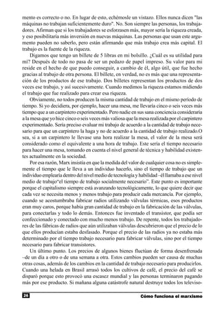 mento es correcto o no. En lugar de esto, echémosle un vistazo. Ellos nunca dicen "las
máquinas no trabajan suficientemente duro". No. Son siempre las personas, los trabaja-
dores. Afirman que si los trabajadores se esforzasen más, mayor sería la riqueza creada,
y eso posibilitaría más inversión en nuevas máquinas. Las personas que usan este argu-
mento pueden no saberlo, pero están afirmando que más trabajo crea más capital. El
trabajo es la fuente de la riqueza.
     Digamos que tengo un billete de 5 libras en mi bolsillo. ¿Cuál es su utilidad para
mí? Después de todo no pasa de ser un pedazo de papel impreso. Su valor para mi
reside en el hecho de que puedo conseguir, a cambio de él, algo útil, que fue hecho
gracias al trabajo de otra persona. El billete, en verdad, no es más que una representa-
ción de los productos de ese trabajo. Dos billetes representan los productos de dos
veces ese trabajo, y así sucesivamente. Cuando medimos la riqueza estamos midiendo
el trabajo que fue realizado para crear esa riqueza.
     Obviamente, no todos producen la misma cantidad de trabajo en el mismo período de
tiempo. Si yo decidiera, por ejemplo, hacer una mesa, me llevaría cinco o seis veces más
tiempo que a un carpintero experimentado. Pero nadie en sus sana conciencia consideraría
a la mesa que yo hice cinco o seis veces más valiosa que la mesa realizada por el carpintero
experimentado. Sería preciso evaluar mi trabajo de acuerdo a la cantidad de trabajo nece-
sario para que un carpintero la haga y no de acuerdo a la cantidad de trabajo realizado.O
sea, si a un carpintero le llevase una hora realizar la mesa, el valor de la mesa será
considerado como el equivalente a una hora de trabajo. Este sería el tiempo necesario
para hacer una mesa, tomando en cuenta el nivel general de técnica y habilidad existen-
tes actualmente en la sociedad.
     Por esa razón, Marx insistía en que la medida del valor de cualquier cosa no es simple-
mente el tiempo que le lleva a un individuo hacerlo, sino el tiempo de trabajo que un
individuo emplearía dentro del nivel medio de tecnología y habilidad –él llamaba a ese nivel
medio de trabajo“el tiempo de trabajo socialmente necesario”. Este punto es importante
porque el capitalismo siempre está avanzando tecnológicamente, lo que quiere decir que
cada vez se necesita menos y menos trabajo para producir cada mercancía. Por ejemplo,
cuando se acostumbraba fabricar radios utilizando válvulas térmicas, esos productos
eran muy caros, porque había gran cantidad de trabajo en la fabricación de las válvulas,
para conectarlas y todo lo demás. Entonces fue inventado el transistor, que podía ser
confeccionado y conectado con mucho menos trabajo. De repente, todos los trabajado-
res de las fábricas de radios que aún utilizaban válvulas descubrieron que el precio de lo
que ellos producían estaba desfasado. Porque el precio de las radios ya no estaba más
determinado por el tiempo trabajo necesario para fabricar válvulas, sino por el tiempo
necesario para fabricar transistores.
     Un último punto. Los precios de algunos bienes fluctúan de forma desenfrenada
–de un día a otro o de una semana a otra. Estos cambios pueden ser causa de muchas
otras cosas, además de los cambios en la cantidad de trabajo necesario para producirlos.
Cuando una helada en Brasil arrasó todos los cultivos de café, el precio del café se
disparó porque esto provocó una escasez mundial y las personas terminaron pagando
más por ese producto. Si mañana alguna catástrofe natural destruye todos los televiso-

26                                                          Cómo funciona el marxismo
 