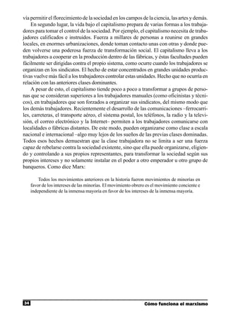 vía permitir el florecimiento de la sociedad en los campos de la ciencia, las artes y demás.
    En segundo lugar, la vida bajo el capitalismo prepara de varias formas a los trabaja-
dores para tomar el control de la sociedad. Por ejemplo, el capitalismo necesita de traba-
jadores calificados e instruidos. Fuerza a millares de personas a reunirse en grandes
locales, en enormes urbanizaciones, donde toman contacto unas con otras y donde pue-
den volverse una poderosa fuerza de transformación social. El capitalismo lleva a los
trabajadores a cooperar en la producción dentro de las fábricas, y éstas facultades pueden
fácilmente ser dirigidas contra el propio sistema, como ocurre cuando los trabajadores se
organizan en los sindicatos. El hecho de estar concentrados en grandes unidades produc-
tivas vuelve más fácil a los trabajadores controlar estas unidades. Hecho que no ocurría en
relación con las anteriores clases dominantes.
    A pesar de esto, el capitalismo tiende poco a poco a transformar a grupos de perso-
nas que se consideran superiores a los trabajadores manuales (como oficinistas y técni-
cos), en trabajadores que son forzados a organizar sus sindicatos, del mismo modo que
los demás trabajadores. Recientemente el desarrollo de las comunicaciones –ferrocarri-
les, carreteras, el transporte aéreo, el sistema postal, los teléfonos, la radio y la televi-
sión, el correo electrónico y la Internet– permiten a los trabajadores comunicarse con
localidades o fábricas distantes. De este modo, pueden organizarse como clase a escala
nacional e internacional –algo muy lejos de los sueños de las previas clases dominadas.
Todos esos hechos demuestran que la clase trabajadora no se limita a ser una fuerza
capaz de rebelarse contra la sociedad existente, sino que ella puede organizarse, eligien-
do y controlando a sus propios representantes, para transformar la sociedad según sus
propios intereses y no solamente instalar en el poder a otro emperador u otro grupo de
banqueros. Como dice Marx:

         Todos los movimientos anteriores en la historia fueron movimientos de minorías en
     favor de los intereses de las minorías. El movimiento obrero es el movimiento conciente e
     independiente de la inmensa mayoría en favor de los intereses de la inmensa mayoría.




34                                                              Cómo funciona el marxismo
 