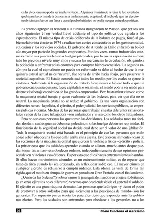 en las elecciones no podía ser implementado... Al primer ministro de la reina le fue solicitado
     que bajase la cortina de la democracia parlamentaria, aceptando el hecho de que las eleccio-
     nes británicas fueron una farsa y que el pueblo británico no podía escoger entre dos políticas.

    Es preciso agregar en relación a la fundada indignación de Wilson, que por los seis
años siguientes él en verdad llevó adelante el tipo de política que agrada a los
especuladores. El mismo tipo de crisis deliberada de la balanza de pagos, forzó al go-
bierno laborista electo en 1974 a realizar tres cortes consecutivos en los gastos en salud,
educación y los servicios sociales. El gobierno de Allende en Chile enfrentó un boicot
aún mayor por parte de los grandes empresarios. Por dos veces, ramas industriales ente-
ras cerraron sus puertas debido a huelgas patronales, por lo que la especulación aumen-
taba los precios a niveles muy altos y sacaba las mercancías de circulación, obligando a
la población a enfrentar colas enormes para comprar bienes esenciales. La segunda ra-
zón por la cual el capitalismo no puede ser reformado se debe al hecho de que la ma-
quinaria estatal actual no es “neutra”, fue hecha de arriba hacia abajo, para preservar la
sociedad capitalista. El Estado controla casi todos los medios por los cuales se ejerce la
violencia. Solamente si la organización del Estado fuese neutra e hiciese todo lo que un
gobierno cualquiera quisiese, fuese capitalista o socialista, el Estado podría ser usado para
detener el sabotaje económico de los grandes empresarios. Pero basta mirar el modo como
la maquinaria estatal trabaja y quien realmente da las órdenes, para ver que ella no es
neutral. La maquinaria estatal no se reduce al gobierno. Es una vasta organización con
diferentes ramas –la policía, el ejército, el poder judicial, los servicios públicos, las empre-
sas públicas y demás. Muchas de las personas que trabajan en estas diferentes ramas esta-
tales vienen de la clase trabajadora –son asalariados y viven como los otros trabajadores.
    Pero no son esas personas las que toman las decisiones. Los soldados rasos no deci-
den donde ni cuales guerras deben ser peleadas, ni si las huelgas deben ser reprimidas. El
funcionario de la seguridad social no decide cuál debe ser el valor de una jubilación.
Toda la maquinaria estatal está basada en el principio de que las personas que están
abajo deben obedecer a los que están arriba en la escala. Este es esencialmente el caso de
las secciones de la maquinaria estatal que ejercen la violencia física –ejército y policía.
La primer cosa que los soldados aprenden cuando se alistan –mucho antes de que pue-
dan tomar las armas– es a obedecer órdenes, independientemente de sus opiniones per-
sonales en relación a esas órdenes. Es por esto que ellos hacen entrenamientos absurdos.
Si ellos hacen movimientos absurdos en un entrenamiento militar, es de esperar que
también tiren cuando les sea ordenado, sin reflexionar sobre eso. El mayor crimen en
cualquier ejército es rehusarse a cumplir órdenes. Esta ofensa es vista de forma tan
rígida, que el motín en tiempo de guerra es penado en Gran Bretaña con el fusilamiento.
    ¿Quién da las órdenes? Si observamos la jerarquía de mandos en el ejército británico
(y en otros ejércitos no es diferente) veremos que desciende desde el general al soldado.
El ejército es una gran máquina de matar. Las personas que la dirigen –y tienen el poder
de promover a otros soldados para que asciendan a las posiciones de mando– son los
generales. Por supuesto que en teoría los generales tiene que responder ante los gobier-
nos electos. Pero los soldados son entrenados para obedecer a los generales, no a los

36                                                                  Cómo funciona el marxismo
 
