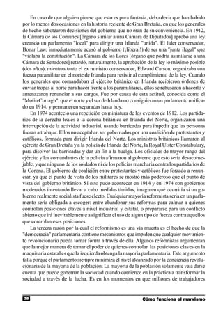 En caso de que alguien piense que esto es pura fantasía, debo decir que han habido
por lo menos dos ocasiones en la historia reciente de Gran Bretaña, en que los generales
de hecho sabotearon decisiones del gobierno que no eran de su conveniencia. En 1912,
la Cámara de los Comunes [órgano similar a una Cámara de Diputados] aprobó una ley
creando un parlamento "local" para dirigir una Irlanda "unida". El líder conservador,
Bonar Law, inmediatamente acusó al gobierno (¡liberal!) de ser una "junta ilegal" que
"violaba la constitución". La Cámara de los Lores [órgano que podría asimilarse a una
Cámara de Senadores] retardó, naturalmente, la aprobación de la ley lo máximo posible
(dos años), mientras tanto el ex ministro conservador, Edward Carson, organizaba una
fuerza paramilitar en el norte de Irlanda para resistir al cumplimiento de la ley. Cuando
los generales que comandaban el ejército británico en Irlanda recibieron órdenes de
enviar tropas al norte para hacer frente a los paramilitares, ellos se rehusaron a hacerlo y
amenazaron renunciar a sus cargos. Fue por causa de esta actitud, conocida como el
"Motín Curragh", que el norte y el sur de Irlanda no consiguieran un parlamento unifica-
do en 1914, y permanecen separadas hasta hoy.
    En 1974 aconteció una repetición en miniatura de los eventos de 1912. Los partida-
rios de la derecha leales a la corona británica en Irlanda del Norte, organizaron una
interrupción de la actividad industrial, usando barricadas para impedir que las personas
fueran a trabajar. Ellos no aceptaban ser gobernados por una coalición de protestantes y
católicos, formada para dirigir Irlanda del Norte. Los ministros británicos llamaron al
ejército de Gran Bretaña y a la policía de Irlanda del Norte, la Royal Ulster Constabulary,
para disolver las barricadas y dar un fin a la huelga. Los oficiales de mayor rango del
ejército y los comandantes de la policía afirmaron al gobierno que esto sería desaconse-
jable, y que ninguno de los soldados ni de los policías marcharía contra los partidarios de
la Corona. El gobierno de coalición entre protestantes y católicos fue forzado a renun-
ciar, ya que el punto de vista de los militares se mostró más poderoso que el punto de
vista del gobierno británico. Si esto pudo acontecer en 1914 y en 1974 con gobiernos
moderados intentando llevar a cabo medidas tímidas, imaginen qué ocurriría si un go-
bierno realmente socialista fuese electo. Cualquier mayoría reformista seria en un parla-
mento sería obligada a escoger: entre abandonar sus reformas para calmar a quienes
controlan posiciones claves a nivel industrial y estatal, o prepararse para un conflicto
abierto que irá inevitablemente a significar el uso de algún tipo de fuerza contra aquellos
que controlan esas posiciones.
    La tercera razón por la cual el reformismo es una vía muerta es el hecho de que la
"democracia" parlamentaria contiene mecanismos que impiden que cualquier movimien-
to revolucionario pueda tomar forma a través de ella. Algunos reformistas argumentan
que la mejor manera de tomar el poder de quienes controlan las posiciones claves en la
maquinaria estatal es que la izquierda obtenga la mayoría parlamentaria. Este argumento
falla porque el parlamento siempre minimiza el nivel alcanzado por la conciencia revolu-
cionaria de la mayoría de la población. La mayoría de la población solamente va a darse
cuenta que puede gobernar la sociedad cuando comience en la práctica a transformar la
sociedad a través de la lucha. Es en los momentos en que millones de trabajadores


38                                                          Cómo funciona el marxismo
 