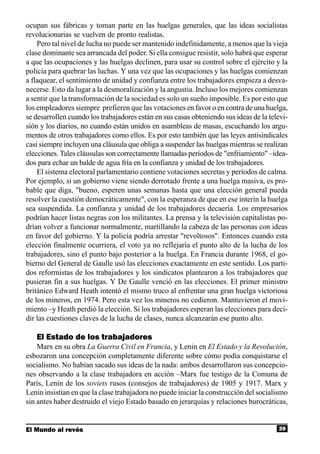 ocupan sus fábricas y toman parte en las huelgas generales, que las ideas socialistas
revolucionarias se vuelven de pronto realistas.
    Pero tal nivel de lucha no puede ser mantenido indefinidamente, a menos que la vieja
clase dominante sea arrancada del poder. Si ella consigue resistir, solo habrá que esperar
a que las ocupaciones y las huelgas declinen, para usar su control sobre el ejército y la
policía para quebrar las luchas. Y una vez que las ocupaciones y las huelgas comienzan
a flaquear, el sentimiento de unidad y confianza entre los trabajadores empieza a desva-
necerse. Esto da lugar a la desmoralización y la angustia. Incluso los mejores comienzan
a sentir que la transformación de la sociedad es solo un sueño imposible. Es por esto que
los empleadores siempre prefieren que las votaciones en favor o en contra de una huelga,
se desarrollen cuando los trabajadores están en sus casas obteniendo sus ideas de la televi-
sión y los diarios, no cuando están unidos en asambleas de masas, escuchando los argu-
mentos de otros trabajadores como ellos. Es por esto también que las leyes antisindicales
casi siempre incluyen una cláusula que obliga a suspender las huelgas mientras se realizan
elecciones. Tales cláusulas son correctamente llamadas períodos de "enfriamiento" –idea-
dos para echar un balde de agua fría en la confianza y unidad de los trabajadores.
    El sistema electoral parlamentario contiene votaciones secretas y períodos de calma.
Por ejemplo, si un gobierno viene siendo derrotado frente a una huelga masiva, es pro-
bable que diga, "bueno, esperen unas semanas hasta que una elección general pueda
resolver la cuestión democráticamente", con la esperanza de que en ese interín la huelga
sea suspendida. La confianza y unidad de los trabajadores decaería. Los empresarios
podrían hacer listas negras con los militantes. La prensa y la televisión capitalistas po-
drían volver a funcionar normalmente, martillando la cabeza de las personas con ideas
en favor del gobierno. Y la policía podría arrestar "revoltosos". Entonces cuando esta
elección finalmente ocurriera, el voto ya no reflejaría el punto alto de la lucha de los
trabajadores, sino el punto bajo posterior a la huelga. En Francia durante 1968, el go-
bierno del General de Gaulle usó las elecciones exactamente en este sentido. Los parti-
dos reformistas de los trabajadores y los sindicatos plantearon a los trabajadores que
pusieran fin a sus huelgas. Y De Gaulle venció en las elecciones. El primer ministro
británico Edward Heath intentó el mismo truco al enfrentar una gran huelga victoriosa
de los mineros, en 1974. Pero esta vez los mineros no cedieron. Mantuvieron el movi-
miento –y Heath perdió la elección. Si los trabajadores esperan las elecciones para deci-
dir las cuestiones claves de la lucha de clases, nunca alcanzarán ese punto alto.

   El Estado de los trabajadores
    Marx en su obra La Guerra Civil en Francia, y Lenin en El Estado y la Revolución,
esbozaron una concepción completamente diferente sobre cómo podía conquistarse el
socialismo. No habían sacado sus ideas de la nada: ambos desarrollaron sus concepcio-
nes observando a la clase trabajadora en acción –Marx fue testigo de la Comuna de
París, Lenin de los soviets rusos (consejos de trabajadores) de 1905 y 1917. Marx y
Lenin insistían en que la clase trabajadora no puede iniciar la construcción del socialismo
sin antes haber destruido el viejo Estado basado en jerarquías y relaciones burocráticas,


El Mundo al revés                                                                       39
 