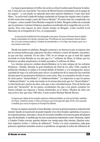 La riqueza generada por el tráfico de esclavos ofreció medios para financiar la indus-
tria. Como dice un viejo dicho “los muros de Bristol fueron cimentados con la sangre de
los negros” –y esto puede ser aplicado para otros puertos británicos. Como dice Karl
Marx, “la esclavitud velada del trabajo asalariado en Europa fue erigida sobre el pedes-
tal del esclavismo simple y puro del Nuevo Mundo”. El esclavismo fue completado con
el saqueo –como cuando Gran Bretaña conquistó la India. Bengala estaba tan avanzada
que los primeros visitantes británicos quedaron asombrados de lo magnífica de su civili-
zación. Pero esta riqueza no duró mucho tiempo en Bengala. Como escribió Lord
Macauley en su biografía de Clive, el conquistador:

       la mayoría de la población fue entregada como presa. Enormes fortunas fueron rápida-
   mente acumuladas en Calcuta, mientras que 30 millones de seres humanos fueron reduci-
   dos a la más extrema pobreza. Estaban acostumbrados a vivir bajo una tiranía, pero no a
   una tiranía como ésta.

    Desde este punto en adelante, Bengala comenzó a ser famosa no por su riqueza sino
por la extrema pobreza que cada poco llevaba a millones a morir de hambre, una pobre-
za que aun hoy continúa. En los años 1760, en un tiempo en que el total del capital
invertido en Gran Bretaña no era más que 6 o 7 millones de libras, el tributo que los
británicos sacaban anualmente a la India ascendía a 2 millones de libras.
    Los mismos procesos estaban desarrollándose en la más antigua de las colonias
británicas –Irlanda. Durante la gran hambruna de final de los años 1840, cuando la
población irlandesa se redujo a la mitad debido al hambre y a la inmigración, mayor
cantidad de trigo a la suficiente para salvar a la población de la inanición fue remitido
del país para los propietarios británicos como renta. Hoy es costumbre dividir el mun-
do entre países “desarrollados” y “subdesarrollados”. La impresión es que los países
“subdesarrollados” se están moviendo en la misma dirección que los “desarrollados”.
Lo han hecho por cientos de años, sólo que a una velocidad menor. Pero de hecho una
razón del “desarrollo” de los países occidentales fue que a los países restantes les
fueran robadas sus riquezas y fueran mantenidos en el atraso. Muchos de ellos son
mas pobres hoy que hace 300 años. Como resaltó Michael Barratt Brown,

   la riqueza per cápita de las actuales regiones subdesarrolladas, no sólo en la India, también
   en China, América Latina y África era mayor que la Europa del siglo XVII y fue cayendo
   a medida que crecía la riqueza en Europa Occidental.

    Poseer un imperio permitió a Gran Bretaña volverse la primera potencia industrial del
mundo. Quedó en la posición de poder impedir a los otros Estados capitalistas el acceso a
las materias primas, mercados y áreas de inversión rentables en la tercera parte del planeta
que ella dominaba. A medida que las nuevas potencias industriales como Alemania, Japón
y Estados Unidos crecían, querían obtener esa ventaja para ellas mismas. Querían cons-
truir imperios rivales o “esferas de influencia”. Frente a la crisis económica, cada gran
potencia capitalista intentaba resolver su problema escogiendo la esfera de influencia de


El Mundo al revés                                                                                  47
 