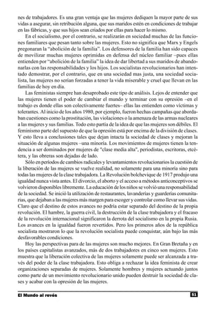 nes de trabajadores. Es una gran ventaja que las mujeres dediquen la mayor parte de sus
vidas a asegurar, sin retribución alguna, que sus maridos estén en condiciones de trabajar
en las fábricas, y que sus hijos sean criados por ellas para hacer lo mismo.
     En el socialismo, por el contrario, se realizarán en sociedad muchas de las funcio-
nes familiares que pesan tanto sobre las mujeres. Esto no significa que Marx y Engels
pregonaran la “abolición de la familia”. Los defensores de la familia han sido capaces
de movilizar muchas mujeres oprimidas en defensa del núcleo familiar –pues ellas
entienden por “abolición de la familia” la idea de dar libertad a sus maridos de abando-
narlas con las responsabilidades y los hijos. Los socialistas revolucionarios han inten-
tado demostrar, por el contrario, que en una sociedad mas justa, una sociedad socia-
lista, las mujeres no serían forzadas a tener la vida miserable y cruel que llevan en las
familias de hoy en día.
     Las feministas siempre han desaprobado este tipo de análisis. Lejos de entender que
las mujeres tienen el poder de cambiar el mundo y terminar con su opresión –en el
trabajo es donde ellas son colectivamente fuertes– ellas las entienden como víctimas y
tolerantes. Al inicio de los años 1980, por ejemplo, fueron hechas campañas que aborda-
ban cuestiones como la prostitución, las violaciones o la amenaza de las armas nucleares
a las mujeres y sus familias. Todo esto partía de la idea de que las mujeres son débiles. El
feminismo parte del supuesto de que la opresión está por encima de la división de clases.
Y esto lleva a conclusiones tales que dejan intacta la sociedad de clases y mejoran la
situación de algunas mujeres –una minoría. Los movimientos de mujeres tienen la ten-
dencia a ser dominados por mujeres de "clase media alta", periodistas, escritoras, etcé-
tera, y las obreras son dejadas de lado.
     Sólo en períodos de cambios radicales y levantamientos revolucionarios la cuestión de
la liberación de las mujeres se vuelve realidad, no solamente para una minoría sino para
todas las mujeres de la clase trabajadora. La Revolución bolchevique de 1917 produjo una
igualdad nunca vista antes. El divorcio, el aborto y el acceso a métodos anticonceptivos se
volvieron disponibles libremente. La educación de los niños se volvió una responsabilidad
de la sociedad. Se inició la utilización de restaurantes, lavanderías y guarderías comunita-
rias, que dejaban a las mujeres más margen para escoger y controlar como llevar sus vidas.
Claro que el destino de estos avances no podría estar separado del destino de la propia
revolución. El hambre, la guerra civil, la destrucción de la clase trabajadora y el fracaso
de la revolución internacional significaron la derrota del socialismo en la propia Rusia.
Los avances en la igualdad fueron revertidos. Pero los primeros años de la república
socialista mostraron lo que la revolución socialista puede conquistar, aún bajo las más
desfavorables condiciones.
     Hoy las perspectivas para de las mujeres son mucho mejores. En Gran Bretaña y en
los países capitalistas avanzados, más de dos trabajadores en cinco son mujeres. Esto
muestra que la liberación colectiva de las mujeres solamente puede ser alcanzada a tra-
vés del poder de la clase trabajadora. Esto obliga a rechazar la idea feminista de crear
organizaciones separadas de mujeres. Solamente hombres y mujeres actuando juntos
como parte de un movimiento revolucionario unido pueden destruir la sociedad de cla-
ses y acabar con la opresión de las mujeres.

El Mundo al revés                                                                       51
 