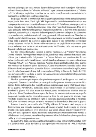 nacional quiere paz en casa, por eso desarrolla las guerras en el extranjero. Por un lado
estimula la creencia en las "virtudes militares", y por otro ataca fuertemente la "violen-
cia". La ideología capitalista combina, de un modo completamente contradictorio, la
exaltación al militarismo con frases pacifistas.
    En el siglo pasado, la preparación para la guerra se tornó más central para el sistema de
lo que jamás fuera antes. En el siglo XIX la producción capitalista estaba basada en mu-
chas pequeñas empresas compitiendo unas contra otras. El Estado era un cuerpo relativa-
mente pequeño que regulaba las relaciones entre ellas y con los trabajadores. Pero en el
siglo que acaba de terminar las grandes empresas engulleron a la mayoría de las pequeñas
empresas, acabando con la mayoría de la competencia dentro de cada país. La competen-
cia se vuelve más y más internacional, entre gigantes de diferentes naciones. No existe un
Estado capitalista internacional para regular la competencia. Al contrario, cada Estado
ejerce toda la presión de la que es capaz para ayudar a sus capitalistas a conseguir
ventaja sobre sus rivales. La lucha a vida o muerte de los capitalistas unos contra otros
puede volverse una lucha a vida o muerte entre los Estados, cada uno con su gran
dispositivo bélico de destrucción.
    Por dos veces éstas luchas llevaron a guerras mundiales. La Primera y la Segunda
Guerra Mundial fueron guerras imperialistas, conflictos entre alianzas de Estados capi-
talistas por la dominación del planeta. La Guerra Fría era una continuación de esta
lucha, con los más poderosos Estados capitalistas alineados unos con otros en la Alianza
Atlántica (OTAN) y el Pacto de Varsovia. Además de este conflicto global, otras guerras
han estallado en diferentes partes del mundo. Como de costumbre, han sido luchas entre
diferentes Estados capitalistas por quién debería controlar una determinada región, como
ocurrió en la Guerra entre Irán e Irak comenzada en 1980 y la Guerra del Golfo de 1991.
Los mayores poderes incitan a la guerra para vender la más sofisticada tecnología militar a
los Estados del "Tercer Mundo".
    Muchas personas que aceptan el capitalismo en general, no les gusta esta realidad
repugnante. Quieren el capitalismo pero no quieren las guerras. Intentan encontrar alter-
nativas dentro del sistema. Por ejemplo, existen quienes creen que la ONU puede impe-
dir las guerras. Pero la ONU es la arena donde se encuentran los diferentes Estados que
priorizan la guerra. Allí ellos miden sus fuerzas, como luchadores se estudian antes de
golpearse. Si un Estado o alianza supera la fuerza de sus oponentes con un pequeño
margen de ventaja, ambos coinciden en que se trata de una guerra sin sentido, cuyo
resultado es conocido de antemano. Pero si surge una pequeña duda sobre el resultado
final, ellos solamente conocen un medio para resolver la contienda. Declarar la guerra.
    Esta era la verdad, en relación a la OTAN y al Pacto de Varsovia. Así, aunque occi-
dente tuviera una pequeña ventaja sobre el bloque oriental, la desventaja no era tan
grande como para que hacer creer a los rusos que tenían a favor una desventaja irrever-
sible. Por esto, a pesar del hecho de que una Tercera Guerra Mundial hubiera barrido la
vida humana en el planeta, tanto Washington como Moscú elaboraban planes para desa-
rrollar y vencer una guerra nuclear.
    La guerra fría llegó a su fin con el levantamiento político en Europa Oriental en 1989
y el colapso de la Unión Soviética y sus repúblicas constitutivas en 1991. Se hablaba

El Mundo al revés                                                                        53
 