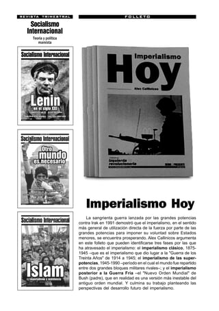 revista trimestr al
revista trimestral                                 FOLLETO

      Socialismo
    Internacional
      Teoría y política
         marxista




                              Imperialismo Hoy
                              La sangrienta guerra lanzada por las grandes potencias
                          contra Irak en 1991 demostró que el imperialismo, en el sentido
                          más general de utilización directa de la fuerza por parte de las
                          grandes potencias para imponer su voluntad sobre Estados
                          menores, se encuentra prosperando. Alex Callinicos argumenta
                          en este folleto que pueden identificarse tres fases por las que
                          ha atravesado el imperialismo: el imperialismo clásico, 1875-
                          1945 –que es el imperialismo que dio lugar a la "Guerra de los
                          Treinta Años" de 1914 a 1945; el imperialismo de las super-
                          potencias, 1945-1990 –período en el cual el mundo fue repartido
                          entre dos grandes bloques militares rivales–; y el imperialismo
                          posterior a la Guerra Fría –el "Nuevo Orden Mundial" de
                          Bush (padre), que en realidad es una versión más inestable del
                          antiguo orden mundial. Y culmina su trabajo planteando las
                          perspectivas del desarrollo futuro del imperialismo.Uruguay
El Mundo al revés                                                                      55
 