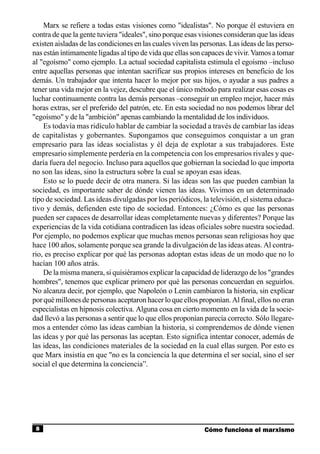 Marx se refiere a todas estas visiones como "idealistas". No porque él estuviera en
contra de que la gente tuviera "ideales", sino porque esas visiones consideran que las ideas
existen aisladas de las condiciones en las cuales viven las personas. Las ideas de las perso-
nas están íntimamente ligadas al tipo de vida que ellas son capaces de vivir. Vamos a tomar
al "egoísmo" como ejemplo. La actual sociedad capitalista estimula el egoísmo –incluso
entre aquellas personas que intentan sacrificar sus propios intereses en beneficio de los
demás. Un trabajador que intenta hacer lo mejor por sus hijos, o ayudar a sus padres a
tener una vida mejor en la vejez, descubre que el único método para realizar esas cosas es
luchar continuamente contra las demás personas –conseguir un empleo mejor, hacer más
horas extras, ser el preferido del patrón, etc. En esta sociedad no nos podemos librar del
"egoísmo" y de la "ambición" apenas cambiando la mentalidad de los individuos.
    Es todavía mas ridículo hablar de cambiar la sociedad a través de cambiar las ideas
de capitalistas y gobernantes. Supongamos que conseguimos conquistar a un gran
empresario para las ideas socialistas y él deja de explotar a sus trabajadores. Este
empresario simplemente perdería en la competencia con los empresarios rivales y que-
daría fuera del negocio. Incluso para aquellos que gobiernan la sociedad lo que importa
no son las ideas, sino la estructura sobre la cual se apoyan esas ideas.
    Esto se lo puede decir de otra manera. Si las ideas son las que pueden cambian la
sociedad, es importante saber de dónde vienen las ideas. Vivimos en un determinado
tipo de sociedad. Las ideas divulgadas por los periódicos, la televisión, el sistema educa-
tivo y demás, defienden este tipo de sociedad. Entonces: ¿Cómo es que las personas
pueden ser capaces de desarrollar ideas completamente nuevas y diferentes? Porque las
experiencias de la vida cotidiana contradicen las ideas oficiales sobre nuestra sociedad.
Por ejemplo, no podemos explicar que muchas menos personas sean religiosas hoy que
hace 100 años, solamente porque sea grande la divulgación de las ideas ateas. Al contra-
rio, es preciso explicar por qué las personas adoptan estas ideas de un modo que no lo
hacían 100 años atrás.
    De la misma manera, si quisiéramos explicar la capacidad de liderazgo de los "grandes
hombres", tenemos que explicar primero por qué las personas concuerdan en seguirlos.
No alcanza decir, por ejemplo, que Napoleón o Lenin cambiaron la historia, sin explicar
por qué millones de personas aceptaron hacer lo que ellos proponían. Al final, ellos no eran
especialistas en hipnosis colectiva. Alguna cosa en cierto momento en la vida de la socie-
dad llevó a las personas a sentir que lo que ellos proponían parecía correcto. Sólo llegare-
mos a entender cómo las ideas cambian la historia, si comprendemos de dónde vienen
las ideas y por qué las personas las aceptan. Esto significa intentar conocer, además de
las ideas, las condiciones materiales de la sociedad en la cual ellas surgen. Por esto es
que Marx insistía en que "no es la conciencia la que determina el ser social, sino el ser
social el que determina la conciencia”.




 8                                                           Cómo funciona el marxismo
 