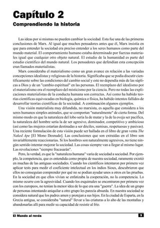 Capítulo 2
Comprendiendo la historia

     Las ideas por si mismas no pueden cambiar la sociedad. Esta fue una de las primeras
conclusiones de Marx. Al igual que muchos pensadores antes que él, Marx insistía en
que para entender la sociedad era preciso entender a los seres humanos como parte del
mundo material. El comportamiento humano estaba determinado por fuerzas materia-
les igual que cualquier otro objeto natural. El estudio de la humanidad es parte del
estudio científico del mundo natural. Los pensadores que defendían esta concepción
eran llamados materialistas.
     Marx consideraba el materialismo como un gran avance en relación a las variadas
concepciones idealistas y religiosas de la historia. Significaba que se podía discutir cien-
tíficamente sobre las condiciones del cambio social y este no dependía más de las súpli-
cas a Dios y de un "cambio espiritual" en las personas. El reemplazo del idealismo por
el materialismo era el reemplazo del misticismo por la ciencia. Pero no todas las expli-
caciones materialistas de la conducta humana son correctas. Así como ha habido teo-
rías científicas equivocadas en biología, química o física, ha habido intentos fallidos de
desarrollar teorías científicas de la sociedad. A continuación algunos ejemplos.
     Una visión materialista muy difundida, no marxista, es aquella que considera a los
seres humanos simples animales, que se comportan "naturalmente" de cierta forma. Del
mismo modo en que la naturaleza del lobo sería la de matar y la de la oveja ser pacífica,
la naturaleza del hombre sería la de ser agresivo, dominador, competitivo y ambicioso
(así como las mujeres estarían destinadas a ser dóciles, sumisas, respetuosas y pasivas).
Una reciente formulación de esta visión puede ser hallada en el libro de gran venta The
Naked Ape [El Mono Desnudo]. Las conclusiones que son extraídas en el libro son
invariablemente reaccionarias. Si los hombres son naturalmente agresivos, no tiene nin-
gún sentido intentar mejorar la sociedad. Las cosas siempre van a llegar al mismo lugar.
Las revoluciones "siempre fracasarán".
     Pero, la verdad, es que la "naturaleza humana" varía de sociedad a sociedad. Por ejem-
plo, la competencia, que es entendida como propia de nuestra sociedad, raramente existió
en muchas de las antiguas sociedades. Cuando los científicos intentaron por primera vez
aplicar tests para medir el coeficiente intelectual en los indios Sioux, descubrieron que
ellos no conseguían comprender por qué no se podían ayudar unos a otros en las pruebas.
En la sociedad en que ellos vivían se enfatizaba la cooperación, no la competencia. Lo
mismo ocurre con la agresividad. Cuando los esquimales se encontraron por primera vez
con los europeos, no tenían la menor idea de lo que era una "guerra". La idea de un grupo
de personas intentando aniquilar a otro grupo les parecía absurda. En nuestra sociedad se
considera natural que los padres amen y protejan a sus hijos. En la ciudad de Esparta, en la
Grecia antigua, se consideraba "natural" llevar a las criaturas a lo alto de las montañas y
abandonarlas allí para medir su capacidad de resistir al frío.

El Mundo al revés                                                                        9
 