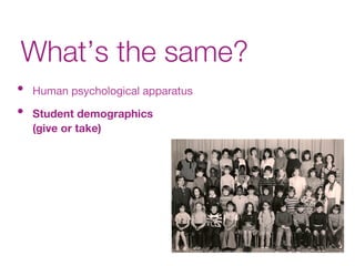What’s the same?
•  Human psychological apparatus
•  Student demographics  
(give or take)
 