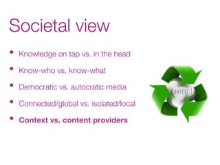 Societal view
•  Knowledge on tap vs. in the head
•  Know-who vs. know-what
•  Democratic vs. autocratic media
•  Connected/global vs. isolated/local
•  Context vs. content providers

 