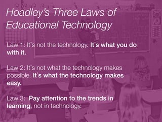 Hoadley’s Three Laws of
Educational Technology
Law 1: It s not the technology. It s what you do
with it. !
!
Law 2: It s not what the technology makes
possible. It s what the technology makes
easy.!
!
Law 3: Pay attention to the trends in
learning, not in technology.!
!
 