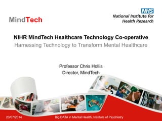 23/07/2014 Big DATA in Mental Health, Institute of Psychiatry
MindTech
NIHR MindTech Healthcare Technology Co-operative
Harnessing Technology to Transform Mental Healthcare
Professor Chris Hollis
Director, MindTech
 