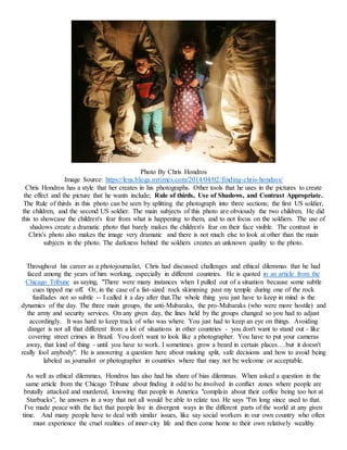 Photo By Chris Hondros
Image Source: https://lens.blogs.nytimes.com/2014/04/02/finding-chris-hondros/
Chris Hondros has a style that her creates in his photographs. Other tools that he uses in the pictures to create
the effect and the picture that he wants include; Rule of thirds, Use of Shadows, and Contrast Appropriate.
The Rule of thirds in this photo can be seen by splitting the photograph into three sections; the first US soldier,
the children, and the second US soldier. The main subjects of this photo are obviously the two children. He did
this to showcase the children's fear from what is happening to them, and to not focus on the soldiers. The use of
shadows create a dramatic photo that barely makes the children's fear on their face visible. The contrast in
Chris's photo also makes the image very dramatic and there is not much else to look at other than the main
subjects in the photo. The darkness behind the soldiers creates an unknown quality to the photo.
Throughout his career as a photojournalist, Chris had discussed challenges and ethical dilemmas that he had
faced among the years of him working, especially in different countries. He is quoted in an article from the
Chicago Tribune as saying, "There were many instances when I pulled out of a situation because some subtle
cues tipped me off. Or, in the case of a fist-sized rock skimming past my temple during one of the rock
fusillades not so subtle -- I called it a day after that.The whole thing you just have to keep in mind is the
dynamics of the day. The three main groups, the anti-Mubaraks, the pro-Mubaraks (who were more hostile) and
the army and security services. On any given day, the lines held by the groups changed so you had to adjust
accordingly. It was hard to keep track of who was where. You just had to keep an eye on things. Avoiding
danger is not all that different from a lot of situations in other countries - you don't want to stand out - like
covering street crimes in Brazil. You don't want to look like a photographer. You have to put your cameras
away, that kind of thing - until you have to work. I sometimes grow a beard in certain places….but it doesn't
really fool anybody". He is answering a question here about making split, safe decisions and how to avoid being
labeled as journalist or photographer in countries where that may not be welcome or acceptable.
As well as ethical dilemmas, Hondros has also had his share of bias dilemmas. When asked a question in the
same article from the Chicago Tribune about finding it odd to be involved in conflict zones where people are
brutally attacked and murdered, knowing that people in America "complain about their coffee being too hot at
Starbucks", he answers in a way that not all would be able to relate too. He says "I'm long since used to that.
I've made peace with the fact that people live in divergent ways in the different parts of the world at any given
time. And many people have to deal with similar issues, like say social workers in our own country who often
must experience the cruel realities of inner-city life and then come home to their own relatively wealthy
 