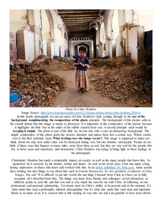 Photo by Chris Hondros
Image Source: http://www.businessinsider.com/12-intense-photos-from-chris-hondros-2014-6
In this fourth photograph we can see more of Chris Hondros's style coming through in the use of the
background complimenting the composition of the photo principle. The background of this picture adds to
the overall drama that this image is meant to showcase. It is important to the composition of the picture because
it highlights the little boy in the midst of the rubble created from war. A second principle used would be
keeping it simple. The photo is just of the little by, no one else with a very un-distracting background. The
simple composition of this photo grabs the viewers attention and makes them feel a certain way. Which carries
over to the final principle used, What feelings toes the image create?. This image is supposed to make you
think about not only how entire cities can be destroyed during war, but also families and people. People do not
think of these wars that happen so many miles away from them as real, but they are very real for the people who
live in those areas and experience that destruction. Chris Hondros was trying to bring light to those feelings in
the photograph.
Christopher Hondros has made a remarkable impact on society as well as the many people that knew him. As
mentioned he is survived by his mother, bother and fiancé. As well as his loved ones, Chris has made a long
lasting impression on those who knew and worked with him. In an article published by Time.com, many people
have nothing but nice things to say about him such as Pancho Bernasconi, he vice president of editorial at Getty
Images. She said "It is difficult to put into words the one thing I learned from Chris as I have yet to fully
recognize all I absorbed from him. The things you learn from friends and colleagues reveal themselves at
different points in your life and that was and is very much the case for me with Chris. In reflecting on our
professional and personal relationship, I’m struck most by Chris’s ability to be present and in the moment. It’s
what made him such a profoundly talented photographer but it’s what also made him such dear and important
friend to so many of us. It is a lesson that is still seeping its way into me and I am grateful to have been shown
 