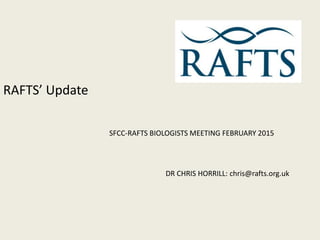 RAFTS’ Update
DR CHRIS HORRILL: chris@rafts.org.uk
SFCC-RAFTS BIOLOGISTS MEETING FEBRUARY 2015
 
