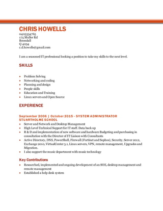 CHRIS HOWELLS
0405334765
175 Muller Rd
Boondall
Q 4034
c.d.howells@gmail.com
I am a seasoned IT professional looking a position to take my skills to the next level.
SKILLS
 Problem Solving
 Networking and coding
 Planning and design
 People skills
 Education and Training
 Linux servers and Open Source
EXPERIENCE
September 2006 | October 2015 - SYSTEM ADMINISTRATOR
STU ARTHOLME SCHOOL
 Server and Network and Desktop Management
 High Level Technical Support for IT staff. Data back up
 R & D and implementation of new software and hardware Budgeting and purchasing in
consultation with the Director of IT Liaison with Consultants
 Active Directory, DNS, PowerShell, Firewall (Fortinet and Sophos), Security, Server 2012,
Exchange 2010, VirtualCenter 5.1, Linux servers, VPN, remote management, Upgrades and
Migration.
 I also support the music department with music technology
Key Contributions
 Researched, implemented and ongoing development of an SOE, desktop management and
remote management
 Established a help desk system
 