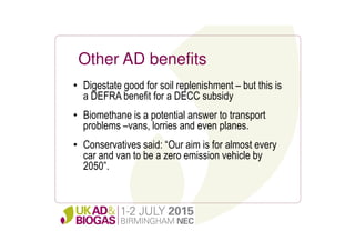 Other AD benefits
• Digestate good for soil replenishment – but this is
a DEFRA benefit for a DECC subsidy
• Biomethane is a potential answer to transport
problems –vans, lorries and even planes.
• Conservatives said: “Our aim is for almost every
car and van to be a zero emission vehicle by
2050”.
 