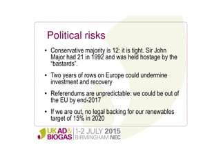 Political risks
• Conservative majority is 12: it is tight. Sir John
Major had 21 in 1992 and was held hostage by the
“bastards”.
• Two years of rows on Europe could undermine
investment and recovery
• Referendums are unpredictable: we could be out of
the EU by end-2017
• If we are out, no legal backing for our renewables
target of 15% in 2020
 