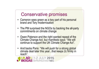 Conservative promises
• Cameron sees green as a key part of his personal
brand and Tory modernisation
• The PM surprised the NGOs by backing the all-party
commitments on climate change
• Owen Paterson and the right wanted repeal of the
Climate Change Act, but manifesto says: “We will
continue to support the UK Climate Change Act”.
• And backs Paris: “We will push for a strong global
climate deal later this year...that keeps 2c firmly in
reach”.
 