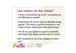 Low carbon on the cheap?
• In theory, Conservatives say we will “cut emissions as
cost-effectively as possible”.
• Conservatives will “secure clean but affordable energy
supplies...This means a significant expansion in new
nuclear and gas; backing good-value green energy...”
• “We will only give significant support to (renewable
technologies) that clearly represent value for money”.
• BUT moratorium on one of two cheapest: on-shore
wind
 