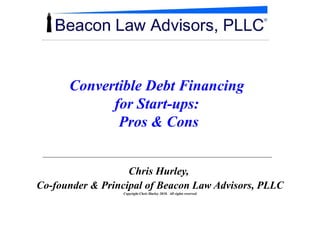 Convertible Debt Financing  for Start-ups:  Pros & Cons Chris Hurley,  Co-founder & Principal of Beacon Law Advisors, PLLC Copyright Chris Hurley 2010.  All rights reserved 