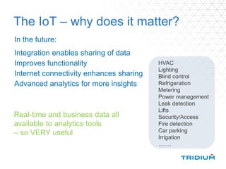 The IoT – why does it matter?
In the future:
Integration enables sharing of data
Improves functionality
Internet connectivity enhances sharing
Advanced analytics for more insights
HVAC
Lighting
Blind control
Refrigeration
Metering
Power management
Leak detection
Lifts
Security/Access
Fire detection
Car parking
Irrigation
…….
Real-time and business data all
available to analytics tools
– so VERY useful
 