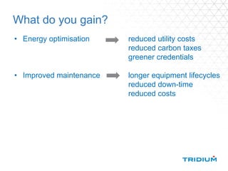 What do you gain?
• Energy optimisation reduced utility costs
reduced carbon taxes
greener credentials
• Improved maintenance longer equipment lifecycles
reduced down-time
reduced costs
 