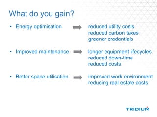 What do you gain?
• Energy optimisation reduced utility costs
reduced carbon taxes
greener credentials
• Improved maintenance longer equipment lifecycles
reduced down-time
reduced costs
• Better space utilisation improved work environment
reducing real estate costs
 