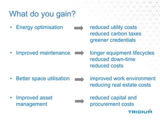 What do you gain?
• Energy optimisation reduced utility costs
reduced carbon taxes
greener credentials
• Improved maintenance longer equipment lifecycles
reduced down-time
reduced costs
• Better space utilisation improved work environment
reducing real estate costs
• Improved asset reduced capital and
management procurement costs
 
