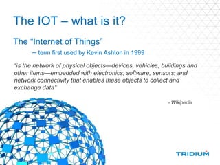 The IOT – what is it?
The “Internet of Things”
– term first used by Kevin Ashton in 1999
“is the network of physical objects—devices, vehicles, buildings and
other items—embedded with electronics, software, sensors, and
network connectivity that enables these objects to collect and
exchange data”
- Wikipedia
 
