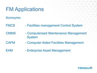 FM Applications
Acronyms:
FMCS - Facilities management Control System
CMMS - Computerised Maintenance Management
System
CAFM - Computer Aided Facilities Management
EAM - Enterprise Asset Management
 