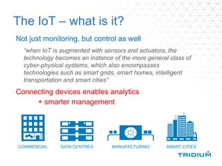 The IoT – what is it?
Not just monitoring, but control as well
Connecting devices enables analytics
+ smarter management
COMMERCIAL DATA CENTRES MANUFACTURING SMART CITIES
“when IoT is augmented with sensors and actuators, the
technology becomes an instance of the more general class of
cyber-physical systems, which also encompasses
technologies such as smart grids, smart homes, intelligent
transportation and smart cities”
 