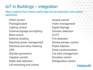 IoT in Buildings – integration
Many systems from which useful data can be extracted, and control
optimised:
Access control
Visitor management
Digital Signage
Intrusion detection
CCTV
Fire detection
Smoke damper control
Public Address
Clock synchronisation
Car park management
Escalator control
Refrigeration control
HVAC control
Packaged plant
Lighting control
External signage and lighting
Blind control
External shading
Electrical power management
Electrical and other metering
UPS
Standby generators
Irrigation control
Water leak detection
Lift monitoring and control
 